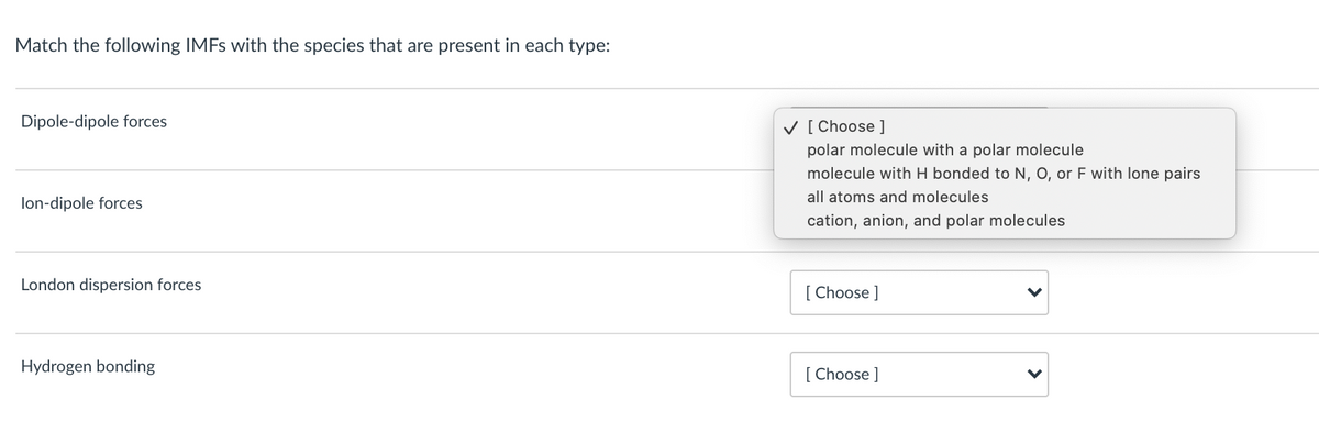 Match the following IMFS with the species that are present in each type:
Dipole-dipole forces
V [ Choose ]
polar molecule with a polar molecule
molecule with H bonded to N, O, or F with lone pairs
all atoms and molecules
lon-dipole forces
cation, anion, and polar molecules
London dispersion forces
[ Choose ]
Hydrogen bonding
[ Choose ]
