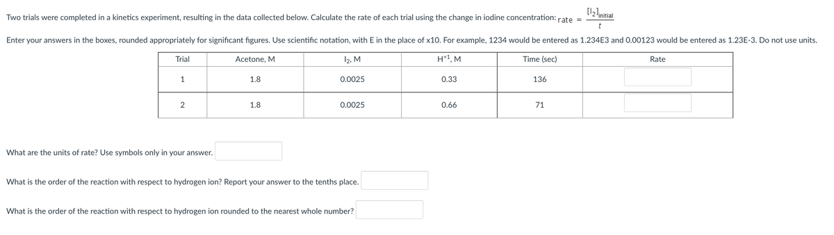 [12!initial
Two trials were completed in a kinetics experiment, resulting in the data collected below. Calculate the rate of each trial using the change in iodine concentration:
rate
Enter your answers in the boxes, rounded appropriately for significant figures. Use scientific notation, with E in the place of x10. For example, 1234 would be entered as 1.234E3 and 0.00123 would be entered as 1.23E-3. Do not use units.
Trial
Acetone, M
12, M
H*1, M
Time (sec)
Rate
1
1.8
0.0025
0.33
136
2
1.8
0.0025
0.66
71
What are the units of rate? Use symbols only in your answer.
What is the order of the reaction with respect to hydrogen ion? Report your answer to the tenths place.
What is the order of the reaction with respect to hydrogen ion rounded to the nearest whole number?
