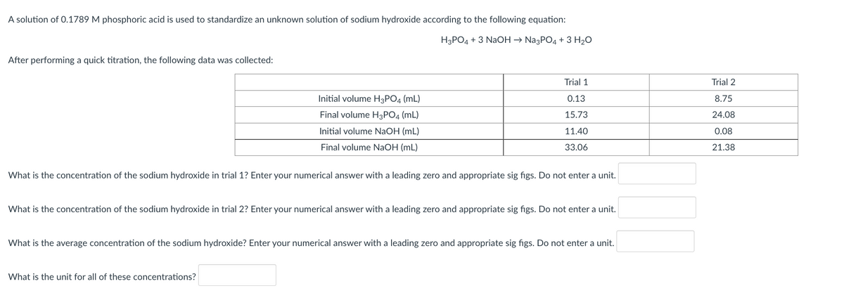A solution of 0.1789 M phosphoric acid is used to standardize an unknown solution of sodium hydroxide according to the following equation:
H3PO4 + 3 NaOH → Na3PO4 + 3 H20
After performing a quick titration, the following data was collected:
Trial 1
Trial 2
Initial volume H3PO4 (mL)
0.13
8.75
Final volume H3PO4 (mL)
15.73
24.08
Initial volume NaOH (mL)
11.40
0.08
Final volume NaOH (mL)
33.06
21.38
What is the concentration of the sodium hydroxide in trial 1? Enter your numerical answer with a leading zero and appropriate sig figs. Do not enter a unit.
What is the concentration of the sodium hydroxide in trial 2? Enter your numerical answer with a leading zero and appropriate sig figs. Do not enter a unit.
What is the average concentration of the sodium hydroxide? Enter your numerical answer with a leading zero and appropriate sig figs. Do not enter a unit.
What is the unit for all of these concentrations?
