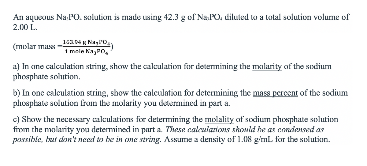 An aqueous Na;PO, solution is made using 42.3 g of Na:PO, diluted to a total solution volume of
2.00 L.
163.94 g NazPO4)
(molar mass
1 mole Na3P04
a) In one calculation string, show the calculation for determining the molarity of the sodium
phosphate solution.
b) In one calculation string, show the calculation for determining the mass percent of the sodium
phosphate solution from the molarity you determined in part a.
c) Show the necessary calculations for determining the molality of sodium phosphate solution
from the molarity you determined in part a. These calculations should be as condensed as
possible, but don't need to be in one string. Assume a density of 1.08 g/mL for the solution.
