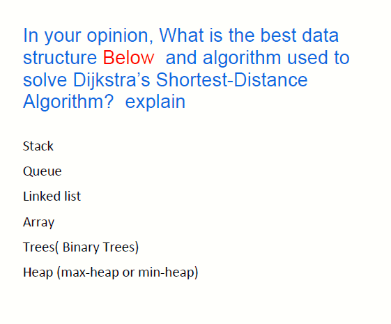 In your opinion, What is the best data
structure Below and algorithm used to
solve Dijkstra's Shortest-Distance
Algorithm? explain
Stack
Queue
Linked list
Array
Trees( Binary Trees)
Heap (max-heap or min-heap)
