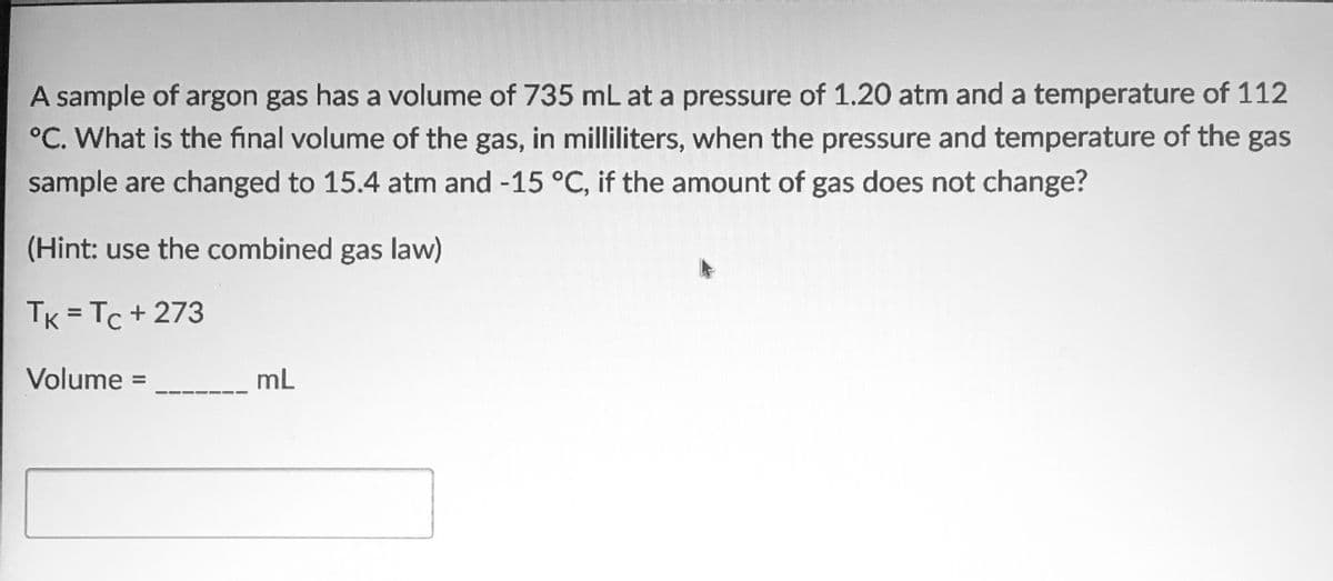 A sample of argon gas has a volume of 735 mL at a pressure of 1.20 atm and a temperature of 112
°C. What is the final volume of the gas, in milliliters, when the pressure and temperature of the gas
sample are changed to 15.4 atm and -15 °C, if the amount of gas does not change?
(Hint: use the combined gas law)
TK = Tc + 273
%3D
Volume =
mL
%3D
