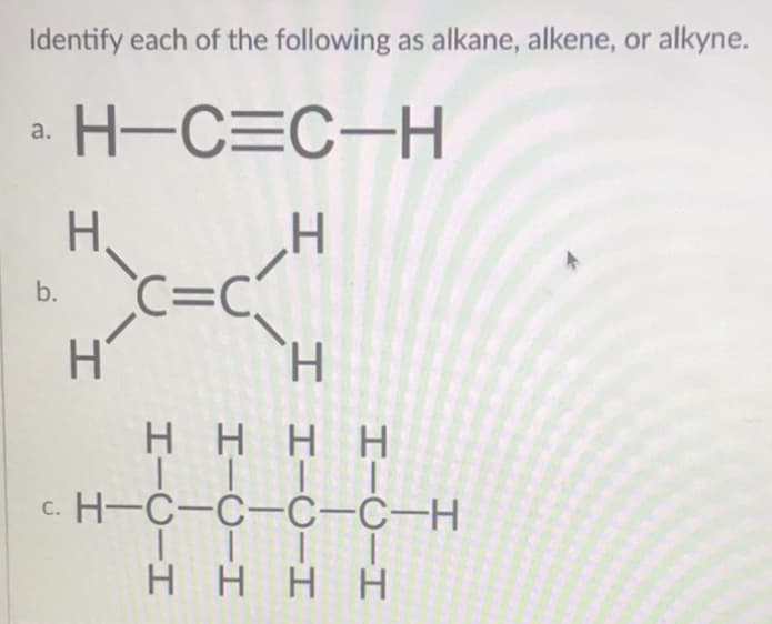 Identify each of the following as alkane, alkene, or alkyne.
a H-C=C-H
H,
H'
C=C
b.
H'
H.
HHH H
с. Н-С-С-с-с-н
H HHH
