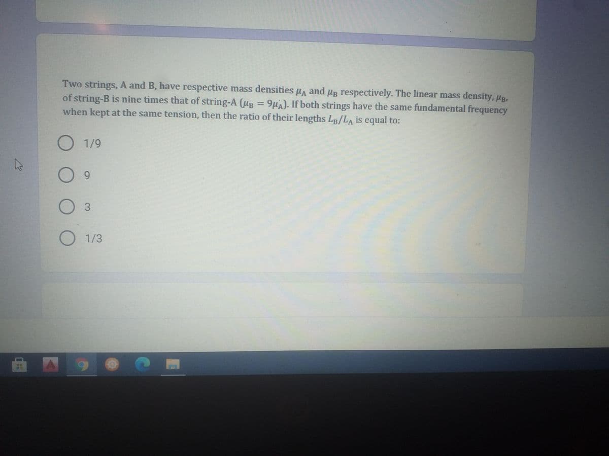 Two strings, A and B, have respective mass densities ua and ug respectively. The linear mass density, HB,
of string-B is nine times that of string-A (ug = 9µA). If both strings have the same fundamental frequency
when kept at the same tension, then the ratio of their lengths LB/LA is equal to:
O 1/9
O1/3
