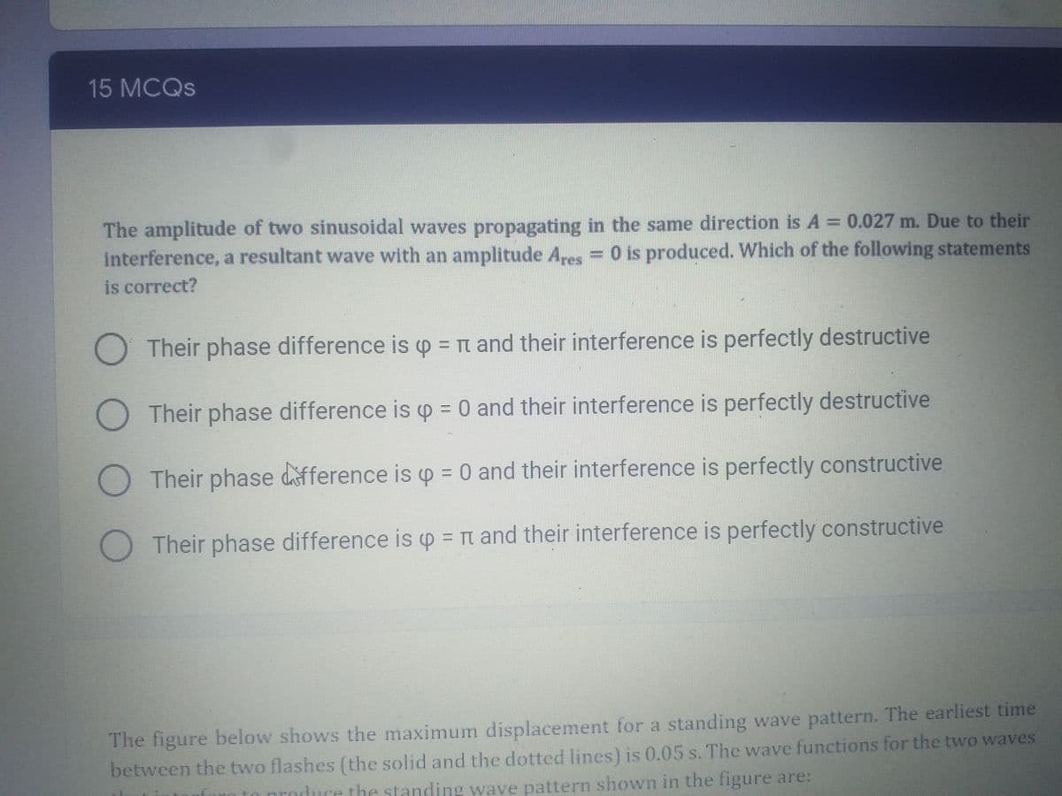 15 MCQS
The amplitude of two sinusoidal waves propagating in the same direction is A = 0.027 m. Due to their
interference, a resultant wave with an amplitude A,es = 0 is produced. Which of the following statements
is correct?
Their phase difference is o = n and their interference is perfectly destructive
O Their phase difference is p = 0 and their interference is perfectly destructive
O Their phase difference is o = 0 and their interference is perfectly constructive
O Their phase difference is p = t and their interference is perfectly constructive
The figure below shows the maximum displacement for a standing wave pattern. The earliest time
between the two flashes (the solid and the dotted lines) is 0.05 s. The wave functions for the two waves
to produce the standing wave pattern shown in the figure are:

