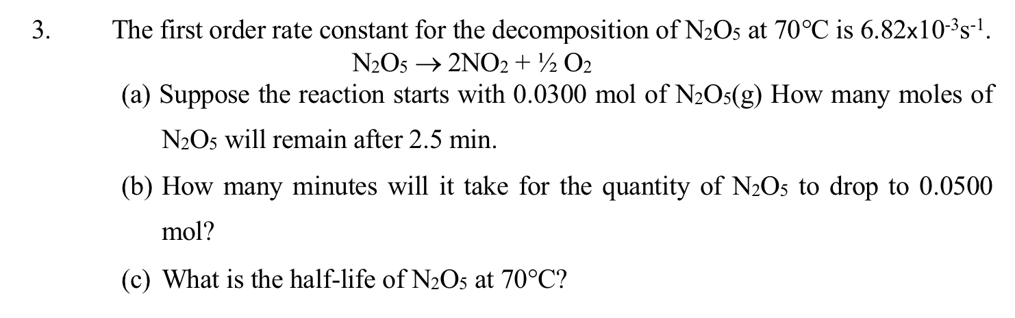 3.
The first order rate constant for the decomposition of N2O5 at 70°C is 6.82x10-³s-!.
N2O5 → 2NO2 + ½ O2
(a) Suppose the reaction starts with 0.0300 mol of N2O5(g) How many moles of
N2O5 will remain after 2.5 min.
(b) How many minutes will it take for the quantity of N2O5 to drop to 0.0500
mol?
(c) What is the half-life of N2O5 at 70°C?
