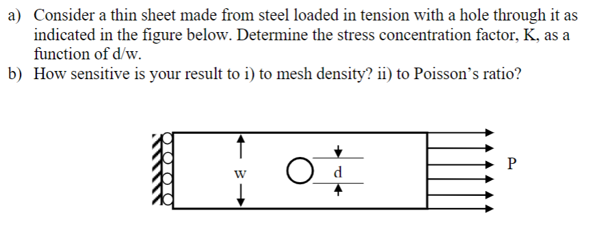 a) Consider a thin sheet made from steel loaded in tension with a hole through it as
indicated in the figure below. Determine the stress concentration factor, K, as a
function of d/w.
b) How sensitive is your result to i) to mesh density? ii) to Poisson's ratio?
W
d
