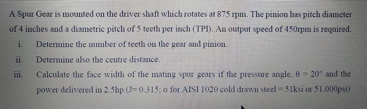 A Spur Gear is mounted on the driver shaft which rotates at 875 rpm. The pinion has pitch diameter
of 4 inches and a diametric pitch of 5 teeth per inch (TPI). An output speed of 450rpm is required.
Determine the number of teeth on the gear and pinion.
11.
Determine also the centre distance.
11
Calculate the face width of the mating spui gears if the pressure angle, 0
= 20° and the
power delivered in 2.5hp (J= 0,315. o for AISI I020 cold drawn steel = 51ksi or 51.000psi)
