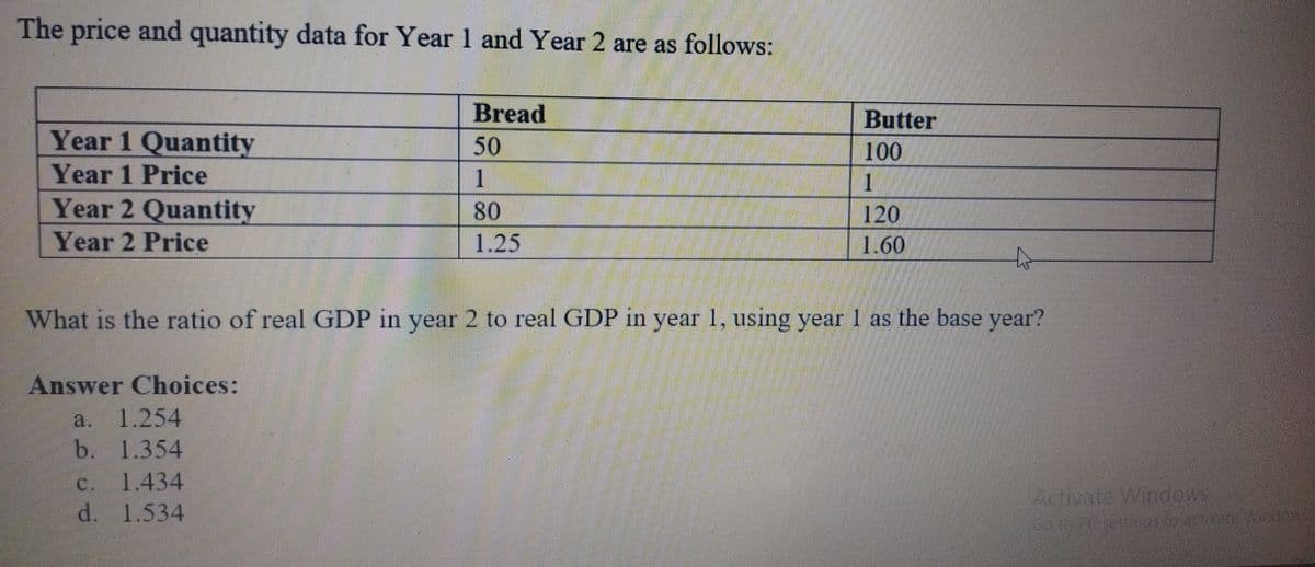 The price and quantity data for Year 1 and Year 2 are as follows:
Bread
50
1
Butter
100
Year 1 Quantity
Year 1 Price
Year 2 Quantity
Year 2 Price
80
120
1.60
1.25
What is the ratio of real GDP in year 2 to real GDP in year 1, using year 1 as the base year?
Answer Choices:
1.254
b. 1.354
1.434
d. 1.534
a.
C.
Acivate Windcys
