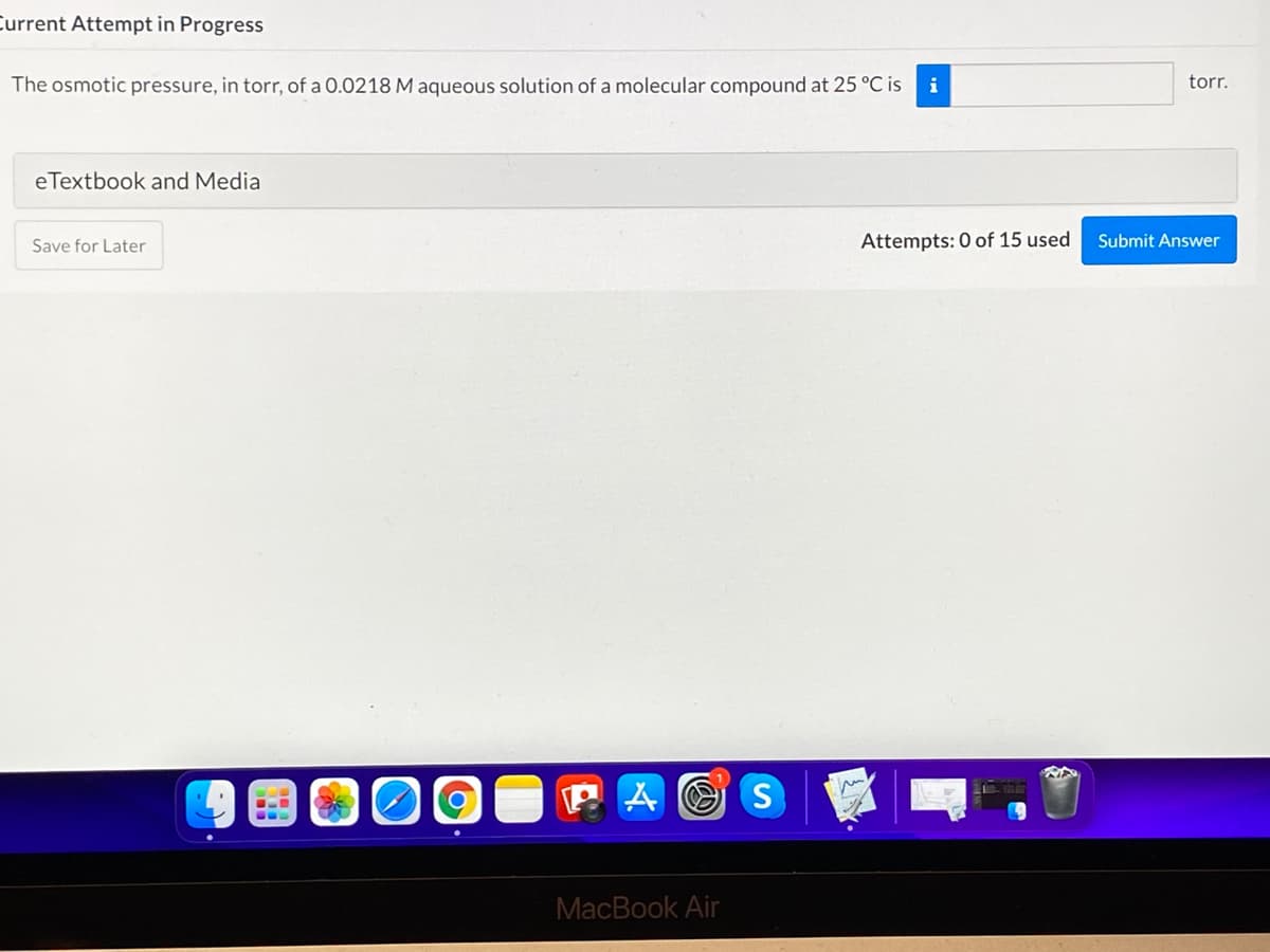 Current Attempt in Progress
The osmotic pressure, in torr, of a 0.0218 M aqueous solution of a molecular compound at 25 °C is
i
torr.
eTextbook and Media
Save for Later
Attempts: 0 of 15 used
Submit Answer
MacBook Air
