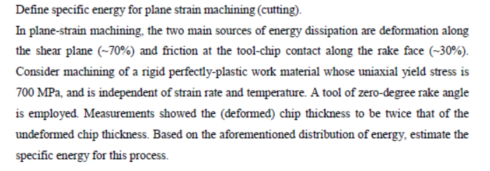 Define specific energy for plane strain machining (cutting).
In plane-strain machỉning, the two main sources of energy dissipation are deformation along
the shear plane (~70%) and friction at the tool-chip contact along the rake face (~30%).
Consider machining of a rigid perfectly-plastic work material whose uniaxial yield stress is
700 MPa, and is independent of strain rate and temperature. A tool of zero-degree rake angle
is employed. Measurements showed the (deformed) chip thickness to be twice that of the
undeformed chip thickness. Based on the aforementioned distribution of energy, estimate the
specific energy for this process.
