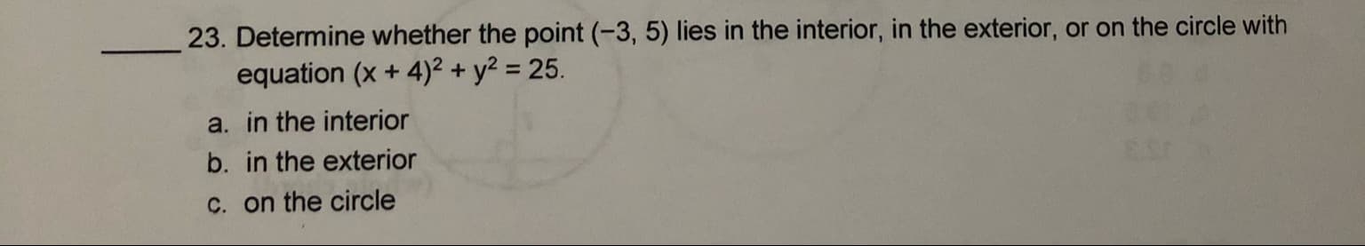 23. Determine whether the point (-3, 5) lies in the interior, in the exterior, or on the circle with
equation (x + 4)² + y? = 25.
a. in the interior
%3D
b. in the exterior
C. on the circle
