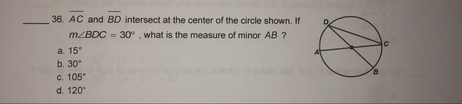 36. AC and BD intersect at the center of the circle shown. If
MZBDC = 30° , what is the measure of minor AB ?
a. 15°
b. 30°
c. 105°
в
d. 120°
