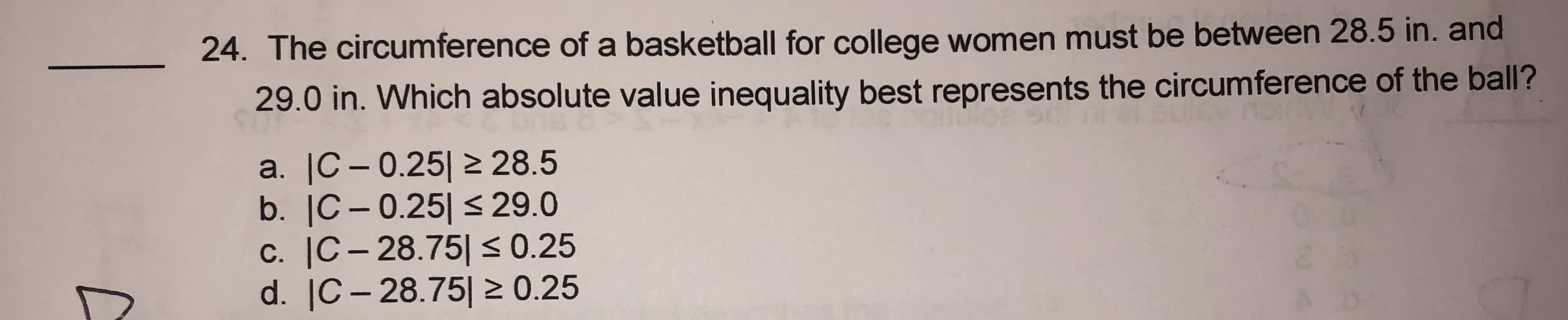 24. The circumference of a basketball for college women must be between 28.5 in. and
29.0 in. Which absolute value inequality best represents the circumference of the ball?
a. |C – 0.25| 2 28.5
b. |C- 0.25| <29.0
c. |C- 28.75|< 0.25
d. |C– 28.75| 2 0.25
