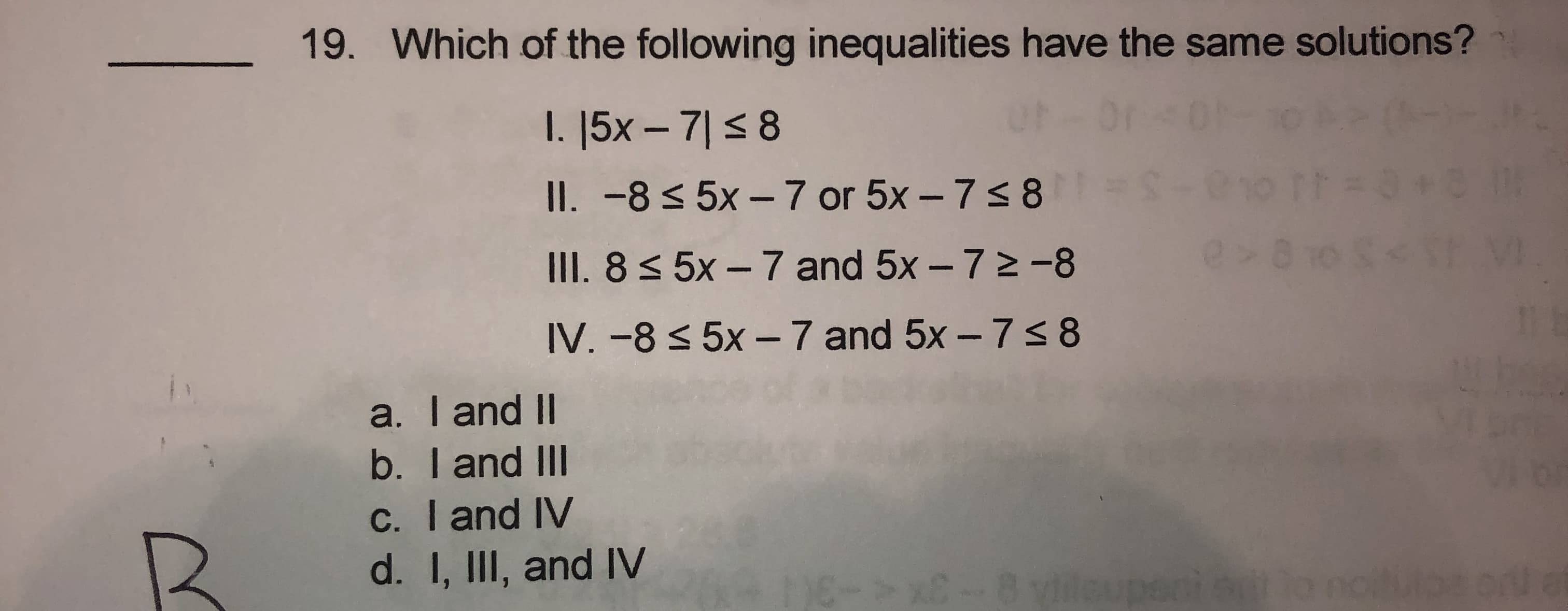 Which of the following inequalities have the same solutions?
I. |5x – 7|<8
II. -8 < 5x – 7 or 5x – 7s8 =
III. 8< 5x - 7 and 5x - 72 -8
IV. -8 < 5x – 7 and 5x – 7s 8
