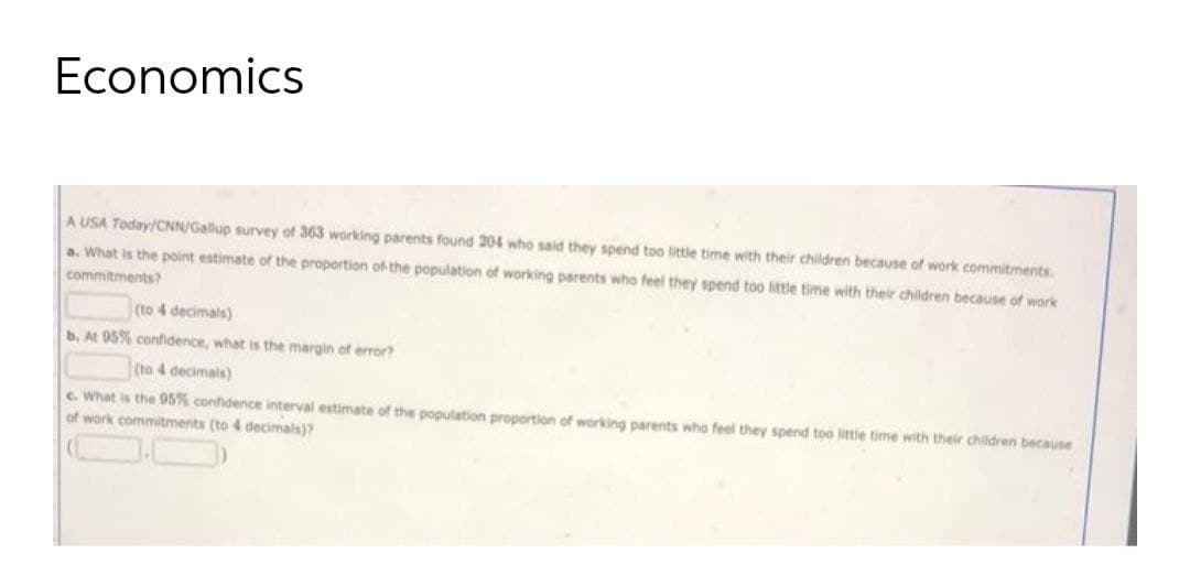 Economics
A USA Today/CNN/Gallup survey of 363 working parents found 204 who said they spend too little time with their children because of work commitments
a. What is the point estimate of the proportion of the population of working parents who feel they spend too little time with their children because of work
commitments?
(to 4 decimais)
b. At 95% confidence, what is the margin of error?
(to 4 decimals)
C. What is the 95% confidence interval estimate of the population proportion of working parents who feel they spend too littie time with their children because
of work commitments (to 4 decimals)?
