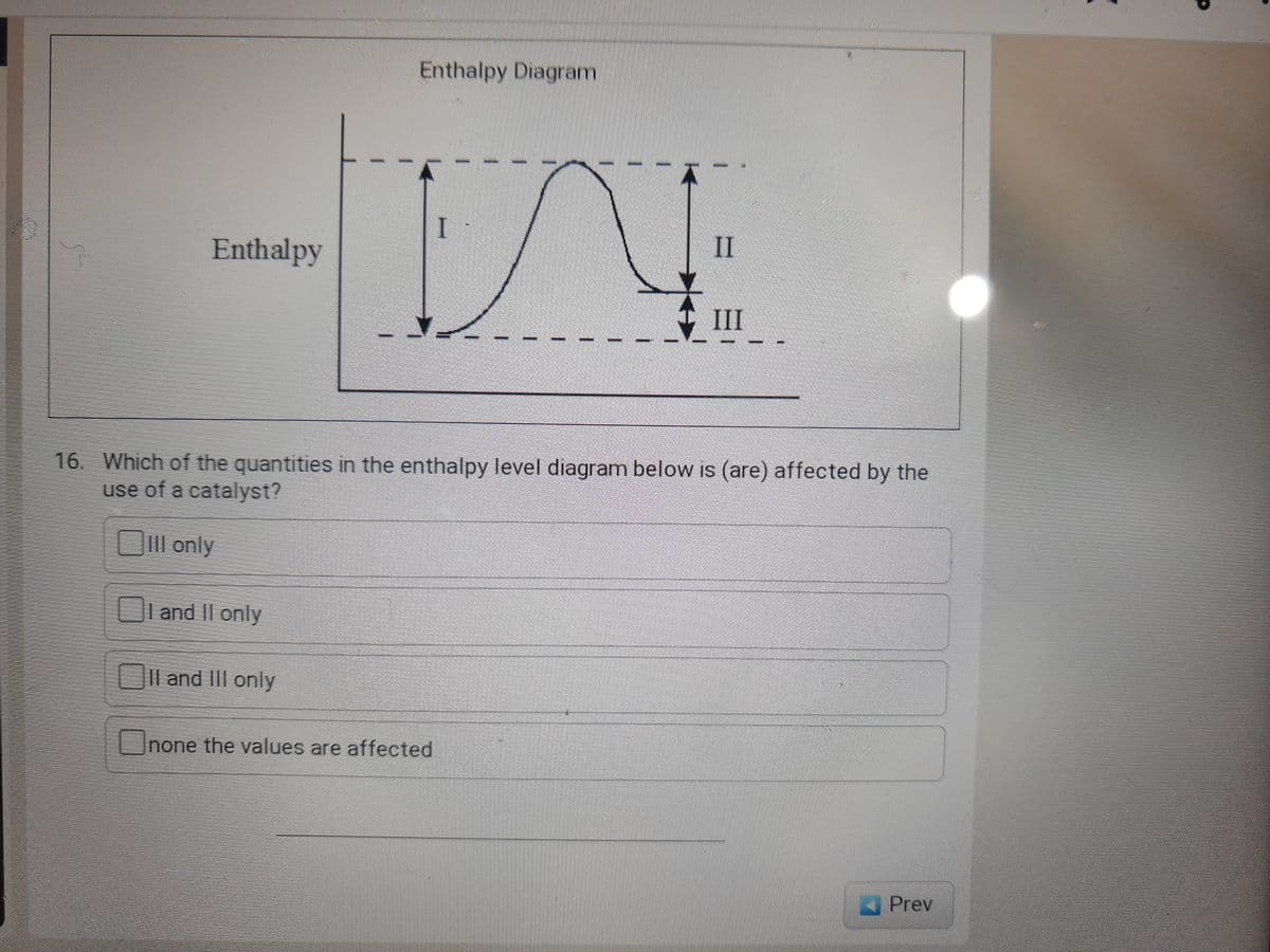 Enthalpy Diagram
I
II
Enthalpy
III
%3D
16. Which of the quantities in the enthalpy level diagram below is (are) affected by the
use of a catalyst?
ll only
OLand II only
| and III only
Unone the values are affected
Prev
