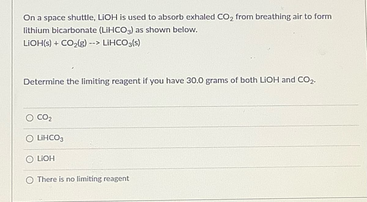 On a space shuttle, LIOH is used to absorb exhaled CO, from breathing air to form
lithium bicarbonate (LIHCO3) as shown below.
LIOH(s) + CO2(g) --> LİHCO3(s)
Determine the limiting reagent if you have 30.0 grams of both LIOH and CO2.
CO2
O LIHCO3
LIOH
There is no limiting reagent
