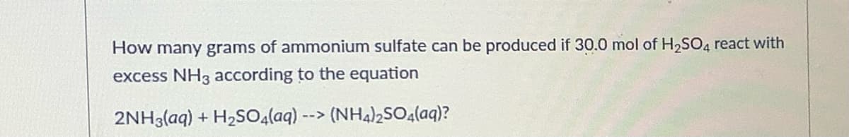 How many grams of ammonium sulfate can be produced if 30.0 mol of H2SO4 react with
excess NH3 according to the equation
2NH3(aq) + H2SO4(aq) --> (NHA)2SO.(aq)?
