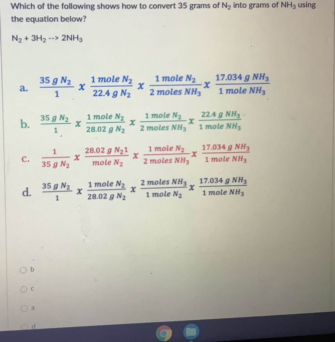 Which of the following shows how to convert 35 grams of N2 into grams of NH3 using
the equation below?
N2 + 3H2-
--> 2NH3
35 g N2
a.
1 mole N2
1 mole N2
17.034 g NH3
22.4 g N2
2 moles NH3
1 mole NH3
1
22.4 g NH3-
1 mole NH3
35 g N2
1 mole N2
1 mole N2
1.
28.02 g N2
2 moles NH3
17.034 g NH3
X.
1 mole NH3
28.02 g N21
1 mole N2
35 g N2
mole N2
2 moles NH3
1 mole N2
2 moles NH3
17.034 g NH3
35 g N2
d.
1 mole NH3
28.02 g N2
1 mole N2
a
b.
C.
