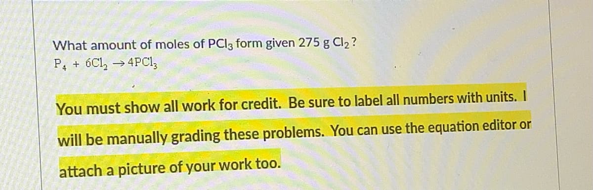 What amount of moles of PCI3 form given 275 g Cl2 ?
P, + 6Cl, → 4PCI,
You must show all work for credit. Be sure to label all numbers with units. I
will be manually grading these problems. You can use the equation editor or
attach a picture of your work too.
