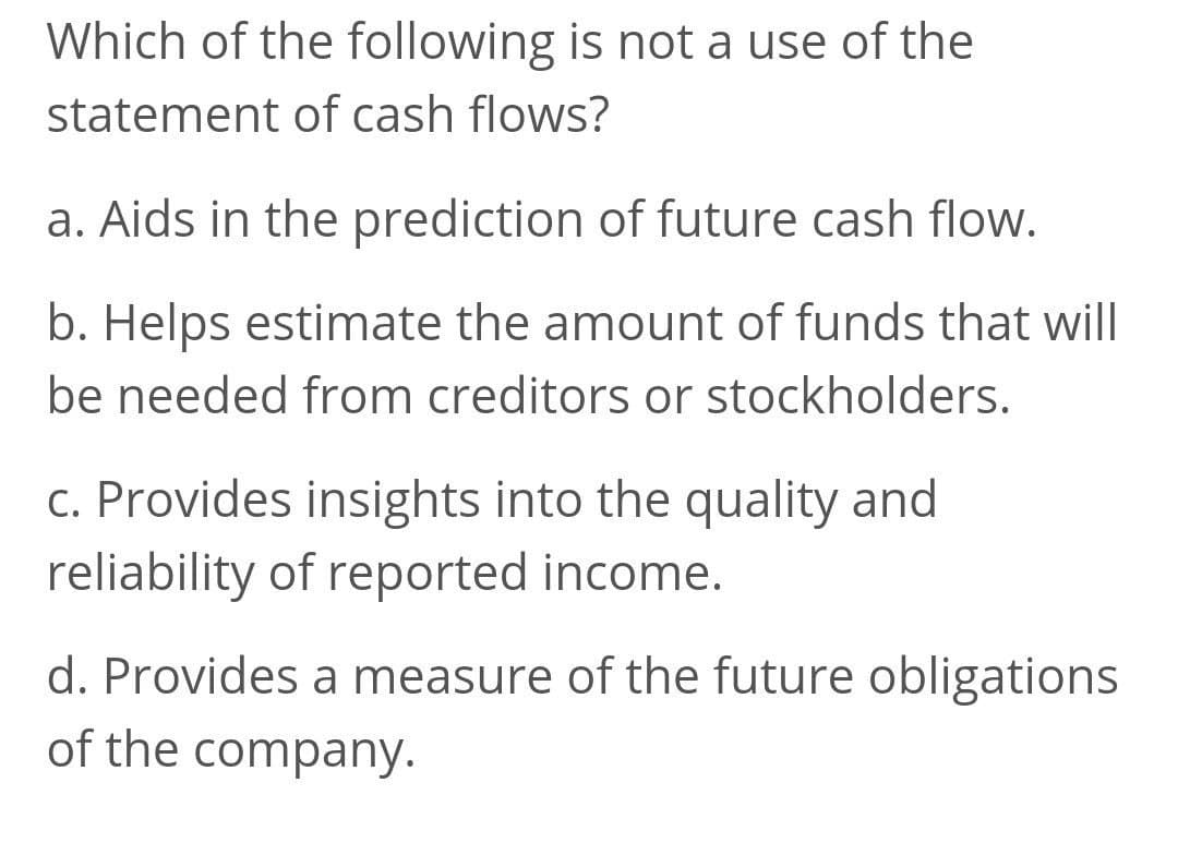 Which of the following is not a use of the
statement of cash flows?
a. Aids in the prediction of future cash flow.
b. Helps estimate the amount of funds that will
be needed from creditors or stockholders.
c. Provides insights into the quality and
reliability of reported income.
d. Provides a measure of the future obligations
of the company.
