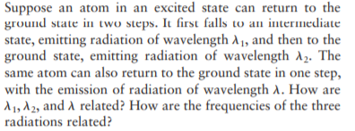 Suppose an atom in an excited state can return to the
ground state in two steps. It first falls to an intermediate
state, emitting radiation of wavelength A1, and then to the
ground state, emitting radiation of wavelength A2. The
same atom can also return to the ground state in one step,
with the emission of radiation of wavelength A. How are
d1, d 2, and A related? How are the frequencies of the three
radiations related?
