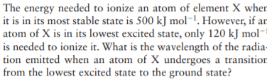 The energy needed to ionize an atom of element X when
it is in its most stable state is 500 kJ mol-1. However, if an
atom of X is in its lowest excited state, only 120 kJ mol-
is needed to ionize it. What is the wavelength of the radia-
tion emitted when an atom of X undergoes a transition
from the lowest excited state to the ground state?

