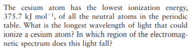 The cesium atom has the lowest ionization energy,
375.7 kJ mol-!, of all the neutral atoms in the periodic
table. What is the longest wavelength of light that could
ionize a cesium atom? In which region of the electromag-
netic spectrum does this light fall?

