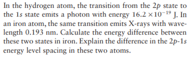 In the hydrogen atom, the transition from the 2p state to
the 1s state emits a photon with energy 16.2 x10-19 J. In
an iron atom, the same transition emits X-rays with wave-
length 0.193 nm. Calculate the energy difference between
these two states in iron. Explain the difference in the 2p-1s
energy level spacing in these two atoms.
