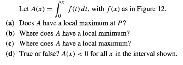 Let A(x)
=| f(t)dt, with f(x) as in Figure 12.
(a) Does A have a local maximum at P?
(b) Where does A have a local minimum?
(c) Where does A have a local maximum?
(d) True or false? A(x) < 0 for all x in the interval shown.
