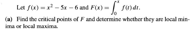 Let f(x) = x2 – 5x – 6 and F(x) =
| S4)
f(t) dt.
(a) Find the critical points of F and determine whether they are local min-
ima or local maxima.
