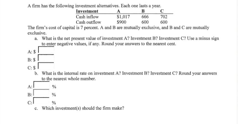 A firm has the following investment alternatives. Each one lasts a year.
в
666
Investment
Cash inflow
A
$1,017
$900
C
702
Cash outflow
600
600
The firm's cost of capital is 7 percent. A and B are mutually exclusive, and B and C are mutually
exclusive.
a. What is the net present value of investment A? Investment B? Investment C? Use a minus sign
to enter negative values, if any. Round your answers to the nearest cent.
A: $
B: $
C: $ 1
b. What is the internal rate on investment A? Investment B? Investment C? Round your answers
to the nearest whole number.
A:1
%
B:
%
С:
%
c. Which investment(s) should the firm make?
