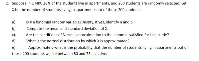 2. Suppose in UMKC 38% of the students live in apartments, and 200 students are randomly selected. Let
X be the number of students living in apartments out of those 200 students.
а).
Is X a binomial random variable? Justify. If yes, identify n and p.
b).
Compute the mean and standard deviation of X.
c).
Are the conditions of Normal approximation to the binomial satisfied for this study?
d).
What is the normal distribution by which X is approximated?
е).
Approximately what is the probability that the number of students living in apartments out of
those 200 students will be between 50 and 75 inclusive.
