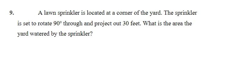 9.
A lawn sprinkler is located at a corner of the yard. The sprinkler
is set to rotate 90° through and project out 30 feet. What is the area the
yard watered by the sprinkler?
