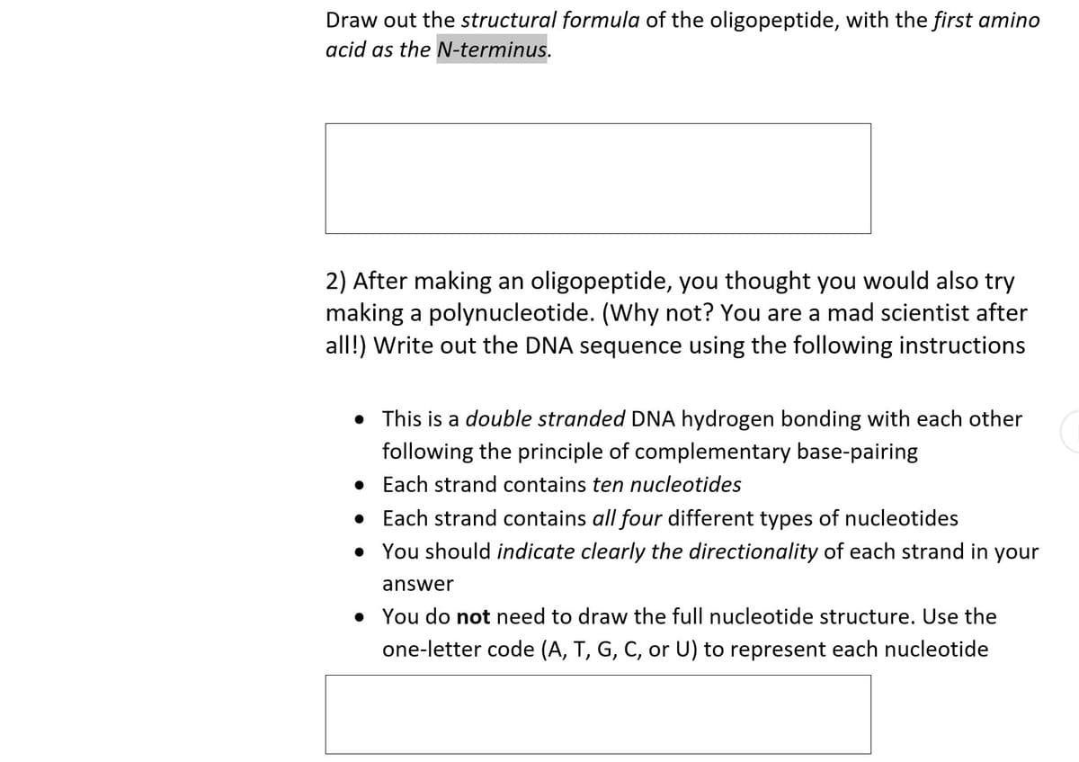 Draw out the structural formula of the oligopeptide, with the first amino
acid as the N-terminus.
2) After making an oligopeptide, you thought you would also try
making a polynucleotide. (Why not? You are a mad scientist after
all!) Write out the DNA sequence using the following instructions
• This is a double stranded DNA hydrogen bonding with each other
following the principle of complementary base-pairing
• Each strand contains ten nucleotides
• Each strand contains all four different types of nucleotides
• You should indicate clearly the directionality of each strand in your
answer
• You do not need to draw the full nucleotide structure. Use the
one-letter code (A, T, G, C, or U) to represent each nucleotide
