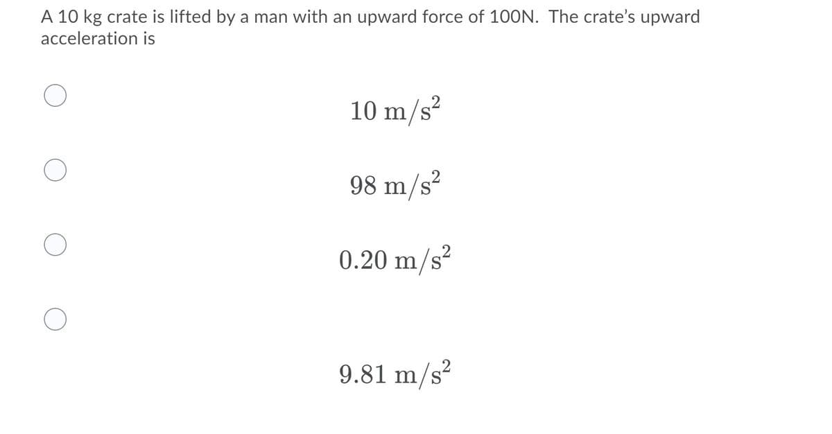 A 10 kg crate is lifted by a man with an upward force of 100N. The crate's upward
acceleration is
.2
10 m/s²
.2
98 m/s²
0.20 m/s?
9.81 m/s?
