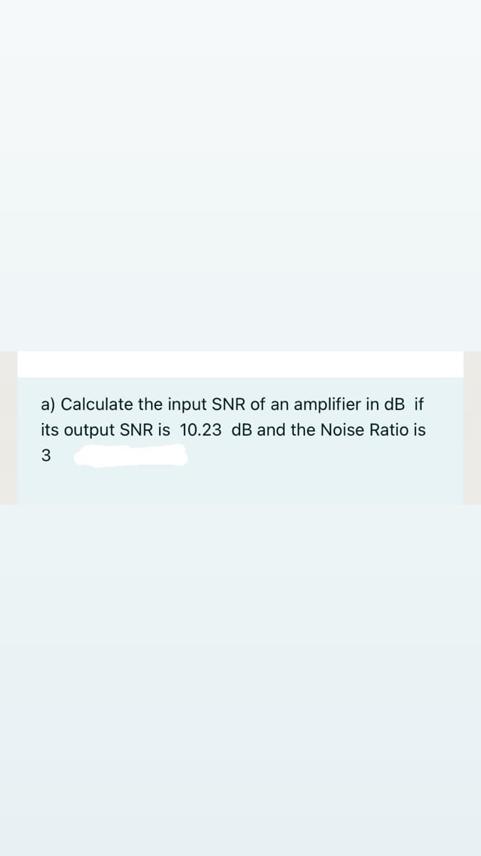 a) Calculate the input SNR of an amplifier in dB if
its output SNR is 10.23 dB and the Noise Ratio is
3
