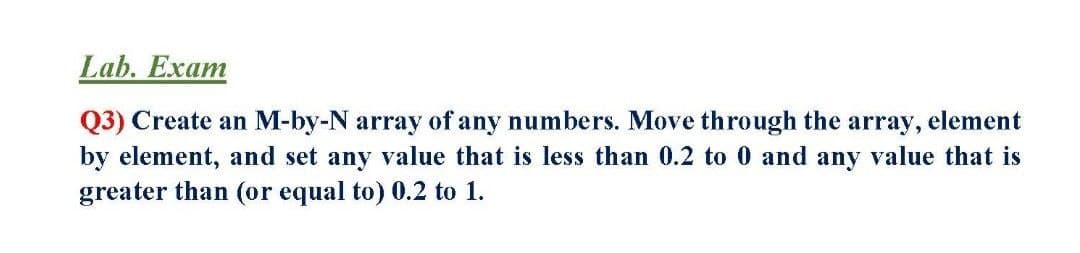 Lab. Exam
Q3) Create an M-by-N array of any numbers. Move through the array, element
by element, and set any value that is less than 0.2 to 0 and any value that is
greater than (or equal to) 0.2 to 1.
