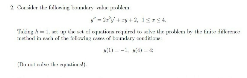 2. Consider the following boundary-value problem:
y" = 2x"y + ry +2, 1<r <4.
Taking h = 1, set up the set of equations required to solve the problem by the finite difference
method in each of the following cases of boundary conditions:
y(1) = -1, y(4)= 4;
