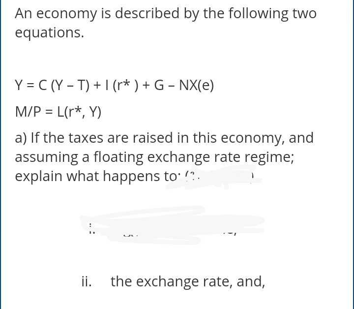 An economy is described by the following two
equations.
Y = C (Y – T) + I (r* ) + G – NX(e)
M/P = L(r*, Y)
a) If the taxes are raised in this economy, and
assuming a floating exchange rate regime;
explain what happens to: !?.
ii.
the exchange rate, and,
