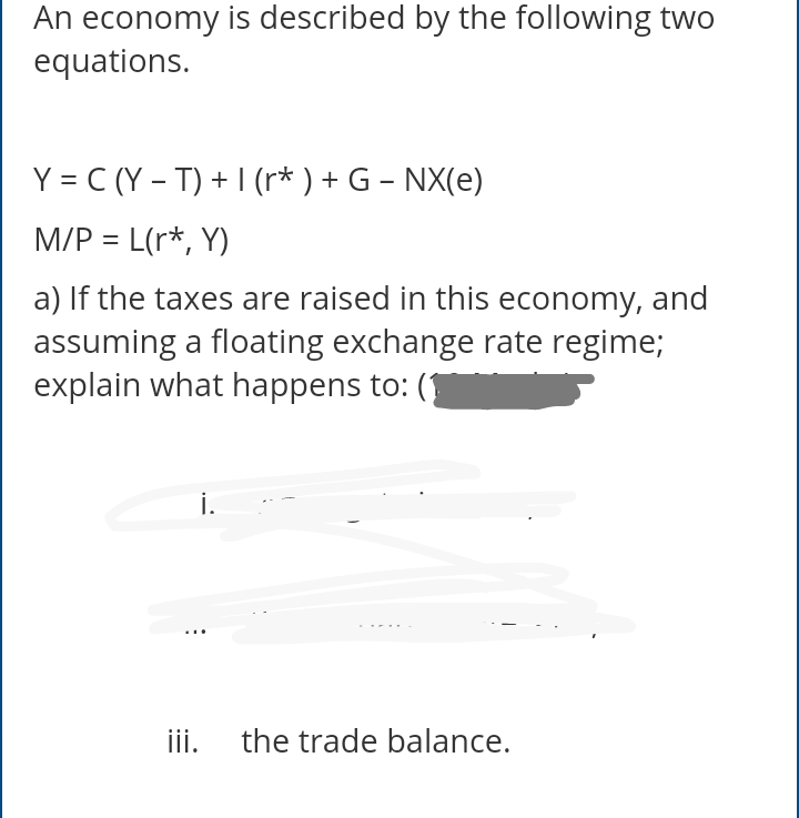 An economy is described by the following two
equations.
Y = C (Y – T) + I (r* ) + G – NX(e)
M/P = L(r*, Y)
a) If the taxes are raised in this economy, and
assuming a floating exchange rate regime;
explain what happens to: (
i.
....
ii.
the trade balance.
