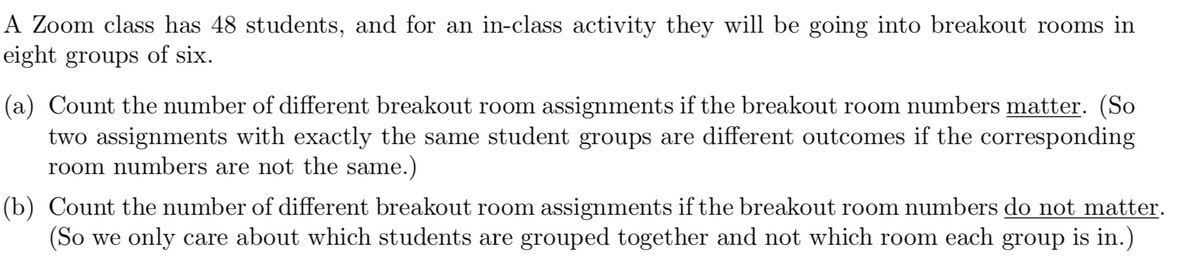 A Zoom class has 48 students, and for an in-class activity they will be going into breakout rooms in
eight groups of six.
(a) Count the number of different breakout room assignments if the breakout room numbers matter. (So
two assignments with exactly the same student groups are different outcomes if the corresponding
room numbers are not the same.)
(b) Count the number of different breakout room assignments if the breakout room numbers do not matter.
(So we only care about which students are grouped together and not which room each group is in.)
