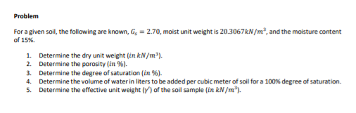 Problem
For a given soil, the following are known, G, = 2.70, moist unit weight is 20.3067KN/m², and the moisture content
of 15%.
1. Determine the dry unit weight (in kN/m).
2. Determine the porosity (in %).
3. Determine the degree of saturation (in %).
4. Determine the volume of water in liters to be added per cubic meter of soil for a 100% degree of saturation.
5. Determine the effective unit weight (y') of the soil sample (in kN/m).
