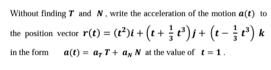 Without finding T and N,write the acceleration of the motion a(t) to
the position vector r(t) = (r³)i + (t + t)j + (t -) k
%3D
in the form
a(t) = ar T + ay N at the value of t = 1.
