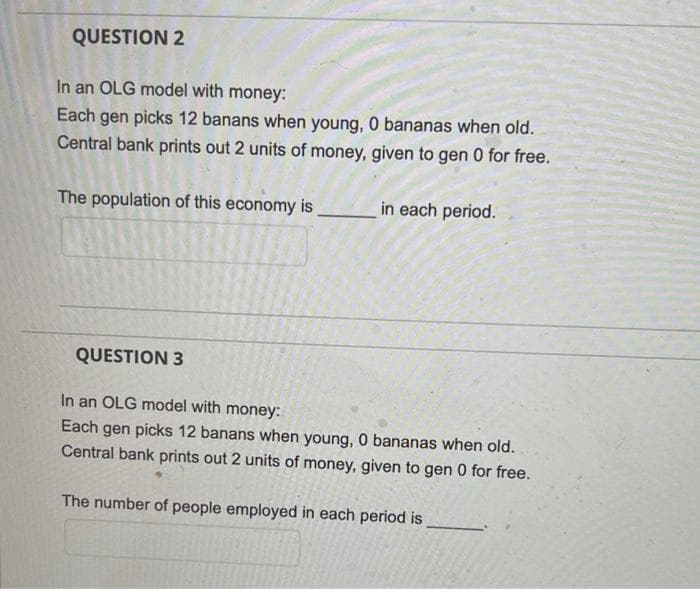 QUESTION 2
In an OLG model with money:
Each gen picks 12 banans when young, 0 bananas when old.
Central bank prints out 2 units of money, given to gen 0 for free.
The population of this economy is
in each period.
QUESTION 3
In an OLG model with money:
Each gen picks 12 banans when young, 0 bananas when old.
Central bank prints out 2 units of money, given to gen 0 for free.
The number of people employed in each period is
