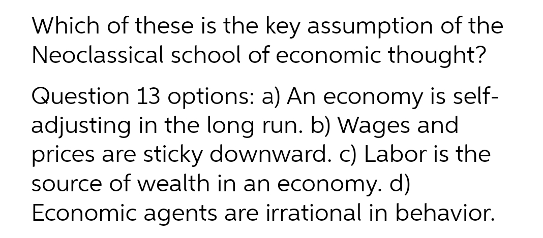 Which of these is the key assumption of the
Neoclassical school of economic thought?
Question 13 options: a) An economy is self-
adjusting in the long run. b) Wages and
prices are sticky downward. c) Labor is the
source of wealth in an economy. d)
Economic agents are irrational in behavior.
