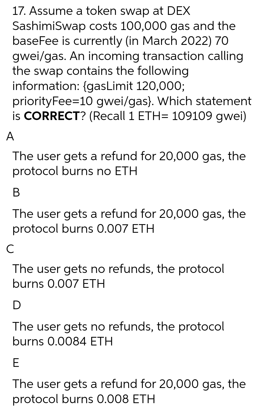 17. Assume a token swap at DEX
SashimiSwap costs 100,000 gas and the
baseFee is currently (in March 2022) 70
gwei/gas. An incoming transaction calling
the swap contains the following
information: {gasLimit 120,000;
priorityFee=10 gwei/gas}. Which statement
is CORRECT? (Recall 1 ETH= 109109 gwei)
A
The user gets a refund for 20,000 gas, the
protocol burns no ETH
В
The user gets a refund for 20,000 gas, the
protocol burns 0.007 ETH
The user gets no refunds, the protocol
burns 0.007 ETH
The user gets no refunds, the protocol
burns 0.0084 ETH
E
The user gets a refund for 20,000 gas, the
protocol burns 0.008 ETH
