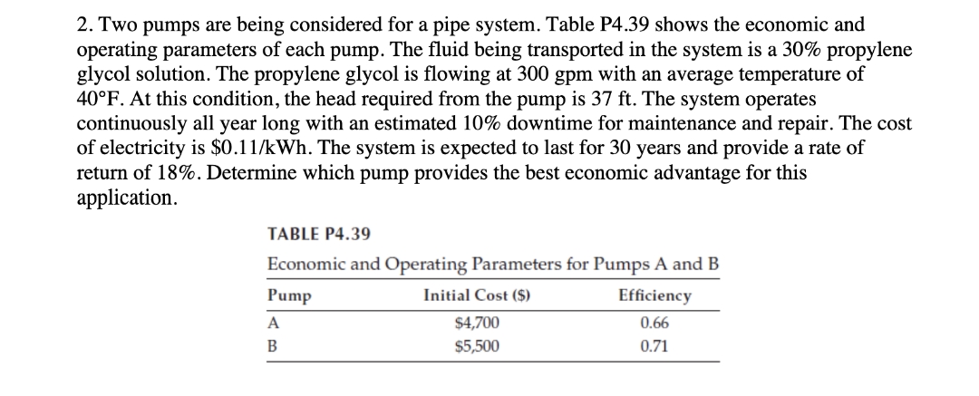 2. Two pumps are being considered for a pipe system. Table P4.39 shows the economic and
operating parameters of each pump. The fluid being transported in the system is a 30% propylene
glycol solution. The propylene glycol is flowing at 300 gpm with an average temperature of
40°F. At this condition, the head required from the pump is 37 ft. The system operates
continuously all year long with an estimated 10% downtime for maintenance and repair. The cost
of electricity is $0.11/kWh. The system is expected to last for 30 years and provide a rate of
return of 18%. Determine which pump provides the best economic advantage for this
application.
TABLE P4.39
Economic and Operating Parameters for Pumps A and B
Pump
Initial Cost ($)
Efficiency
A
$4,700
0.66
В
$5,500
0.71
