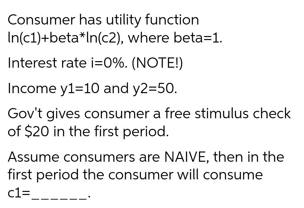 Consumer has utility function
In(c1)+beta*In(c2), where beta=1.
Interest rate i=0%. (NOTE!)
Income y1=10 and y2=50.
Gov't gives consumer a free stimulus check
of $20 in the first period.
Assume consumers are NAIVE, then in the
first period the consumer will consume
c1=
